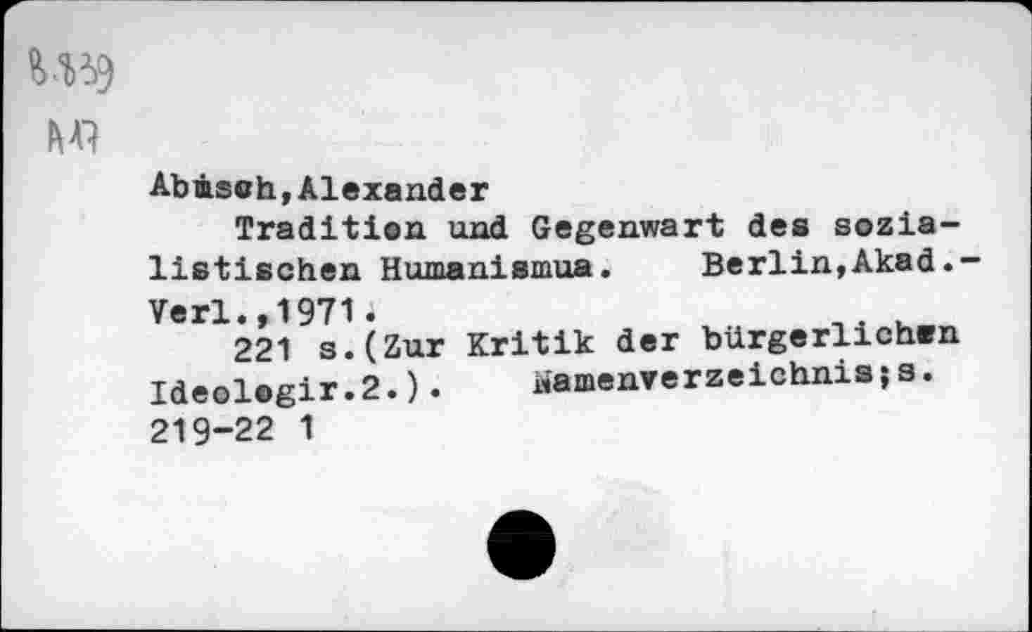 ﻿U59
M’}
Abäsoh,Alexander
Tradition und Gegenwart des sozialistischen Humanismus. Berlin,Akad.-
Verl.,1971i	u
221 s.(Zur Kritik der bürgerlichwn Ideol.gir.2.).	«amenverzelchnisi s.
219-22 1